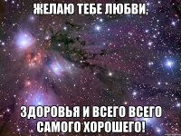 ЖЕЛАЮ ТЕБЕ ЛЮБВИ, ЗДОРОВЬЯ И ВСЕГО ВСЕГО САМОГО ХОРОШЕГО!