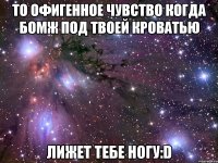 то офигенное чувство когда бомж под твоей кроватью лижет тебе ногу:D