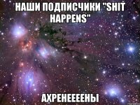 наши подписчики "Shit Happens" ахренеееены