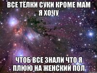 ВСЕ ТЁЛКИ СУКИ КРОМЕ МАМ Я ХОЧУ ЧТОБ ВСЕ ЗНАЛИ ЧТО Я ПЛЮЮ НА ЖЕНСКИЙ ПОЛ