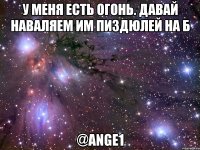 У меня есть огонь. Давай наваляем им пиздюлей на Б @Ange1