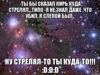 -Ты бы сказал Кирь куда стрелял...типо -Я не знал даже ,что убил, я слепой был.. ну стрелял-то ты куда-то!!! :D:D:D