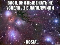 Вася, они выбежать не успели - 2 е*лаполучили - Dosia