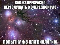 КАК ЖЕ ПРЕКРАСНО ПЕРЕСЛУШАТЬ В ОЧЕРЕДНОЙ РАЗ ПОПЫТКУ №5 ИЛИ БИОЛОГИЮ