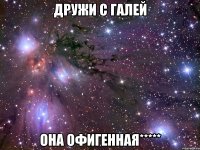 дружи с Галей она офигенная*****