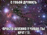 С ТОБОЙ ДРУЖИТЬ ПРОСТО АХУЕННО !! ЧУВАК ,ТЫ КРУТ !*))