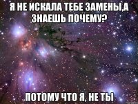 я не искала тебе замены,а знаешь почему? Потому что я, не ты