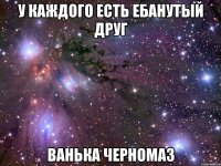 у каждого есть ебанутый друг Ванька Черномаз