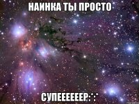 НАИНКА ТЫ ПРОСТО СУПЕЕЕЕЕЕР:*:*