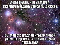 А ВЫ ЗНАЛИ, ЧТО 22 МАРТА ВСЕМИРНЫЙ ДЕНЬ СЕКСА ПО ДРУЖБЕ ВЫ МОЖЕТЕ ПРЕДЛОЖИТЬ ЕГО ЛЮБОЙ ДЕВУШКЕ-ДРУГУ, А ТА НЕ ИМЕЕТ ПРАВА ОТКАЗАТЬСЯ