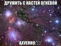 Дружить с Настей Огневой Ахуенно:*:*:*