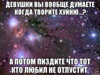 девушки вы вообще думаете когда творите хуйню...? А потом пиздите что тот кто любил не отпустит.