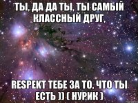 ты, да да ты, ты самый классный друг, RESPEKТ тебе за то, что ты есть )) ( Нурик )