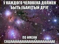 У каждого человека должен быть ебанутый друг по имени САШААААААААААААААААААААААААА