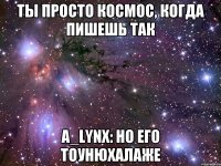 ты просто космос, когда пишешь так A_lynx: но его тоунюхалаже