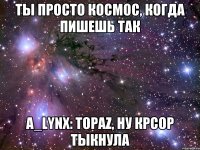 ты просто космос, когда пишешь так A_lynx: Topaz, ну крсор тыкнула