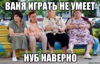 ваня играть не умеет нуб наверно