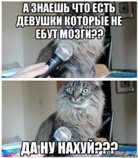 а знаешь что есть девушки которые не ебут мозги?? да ну нахуй???