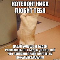 котенок! киса любит тебя давай больше не будем расставаться! И будем делать всё что запланировали вместе! ну пожалуйстааааа!!!!