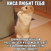 киса любит тебя давай больше не будем расставаться! И будем делать всё что запланировали вместе! ну пожалуйстааааа!!!!