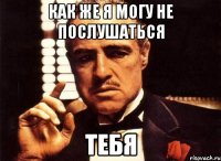 как же я могу не послушаться тебя