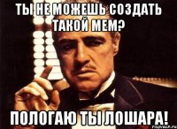 Ты не можешь создать такой мем? Пологаю ты лошара!