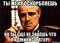 Ты меня оскорбляешь Но ты еще не знаешь что я администратор!