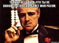 Только не говори, что ты не виноват. Это оскорбляет мой разум. 