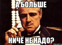 А БОЛЬШЕ НИЧЁ НЕ НАДО?