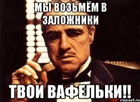 мы возьмём в заложники твои вафельки!!