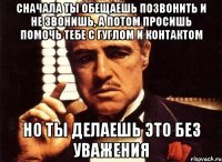 сначала ты обещаешь позвонить и не звонишь, а потом просишь помочь тебе с гуглом и контактом но ты делаешь это без уважения