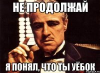 Не продолжай Я понял, что ты уёбок