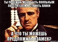 Ты просишь меня быть лояльным посетителем и ставить лайки А что ты можешь предложить взамен?