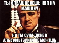 ты спрашиваешь кпп на машину но ты сука даже в альбомы зайти не можешь