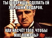 Ты говоришь, сделать ей хороший подарок. Как насчёт того, чтобы мне помочь?