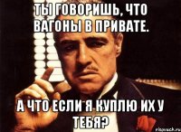 Ты говоришь, что вагоны в привате. А что если я куплю их у тебя?