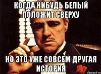 КОГДА НИБУДЬ БЕЛЫЙ ПОЛОЖИТ СВЕРХУ НО ЭТО УЖЕ СОВСЕМ ДРУГАЯ ИСТОРИЯ