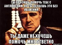 Ты просишь помочь тебе с английским, но ты делаешь это без уважения Ты даже не хочешь помочь мне ответно