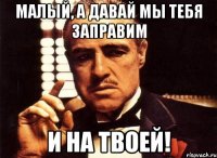 малый, а давай мы тебя заправим и на твоей!