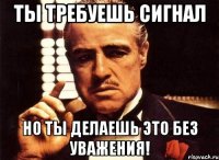 Ты требуешь сигнал Но ты делаешь это без уважения!