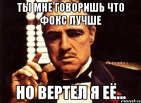 Ты мне говоришь что Фокс лучше но вертел я её...