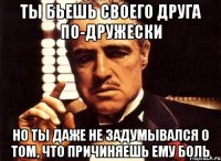 ты бьешь своего друга по-дружески но ты даже не задумывался о том, что причиняешь ему боль