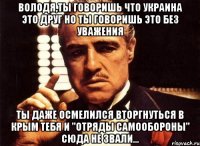 ВОЛОДЯ,ТЫ ГОВОРИШЬ ЧТО УКРАИНА ЭТО ДРУГ НО ТЫ ГОВОРИШЬ ЭТО БЕЗ УВАЖЕНИЯ ТЫ ДАЖЕ ОСМЕЛИЛСЯ ВТОРГНУТЬСЯ В КРЫМ ТЕБЯ И "ОТРЯДЫ САМООБОРОНЫ" СЮДА НЕ ЗВАЛИ...