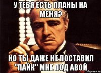 У тебя есть планы на меня? Но ты даже не поставил "лайк" мне под авой