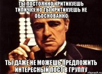 ТЫ ПОСТОЯННО КРИТИКУЕШЬ ТИПИЧКУ,НО ТЫ КРИТИКУЕШЬ НЕ ОБОСНОВАННО ТЫ ДАЖЕ НЕ МОЖЕШЬ ПРЕДЛОЖИТЬ ИНТЕРЕСНЫЙ ПОСТ В ГРУППУ