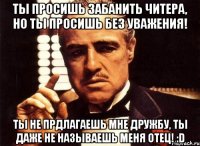 Ты просишь забанить читера, но ты просишь без уважения! Ты не прдлагаешь мне дружбу, ты даже не называешь меня ОТЕЦ! :D