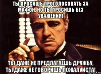 ТЫ просишь проголосовать за мафон, но ты просишь без уважения! ты даже не предлагаешь дружбу, ты даже не говоришь пожалуйста!