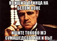 не ишите принца на белом коне ишите токово жэ сумашедсего как и вы!