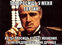 ты просишь у меня тортик но ты просишь его без уважения, ты не предлагаешь мне дружбу