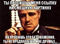 ты просишь у меня ссылку на смешную картинку но просишь это без уважения, ты не предлагаешь мне дружбу...